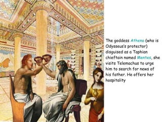 The goddess  Athena  (who is Odysseus’s protector) disguised as a Taphian chieftain named  Mentes , she visits Telemachus to urge him to search for news of his father.  He offers her hospitality  