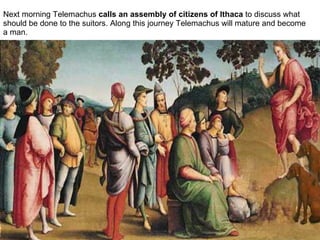 Next morning Telemachus  calls an assembly of citizens of Ithaca  to discuss what should be done to the suitors. Along this journey Telemachus will mature and become a man.  