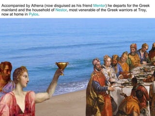 Accompanied by Athena (now disguised as his friend  Mentor ) he departs for the Greek mainland and the household of  Nestor , most venerable of the Greek warriors at Troy, now at home in  Pylos .  