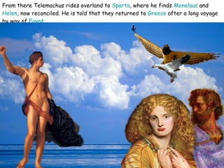 From there Telemachus rides overland to  Sparta , where he finds  Menelaus  and  Helen , now reconciled. He is told that they returned to  Greece  after a long voyage by way of  Egypt   