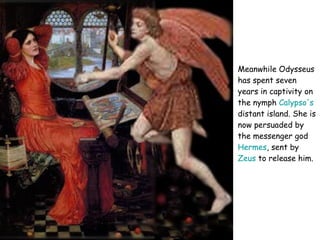 Meanwhile Odysseus has spent seven years in captivity on the nymph  Calypso's  distant island. She is now persuaded by the messenger god  Hermes , sent by  Zeus  to release him.   