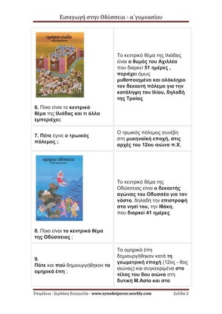 Εισαγωγή στην Οδύσσεια - α΄γυμνασίου
Επιμέλεια : Σερδάκη Ευαγγελία - www.synodoiporos.weebly.com Σελίδα 2
6. Ποιο είναι το κεντρικό
θέμα της Ιλιάδας και τι άλλο
εμπεριέχει;
Το κεντρικό θέμα της Ιλιάδας
είναι ο θυμός του Αχιλλέα
που διαρκεί 51 ημέρες ,
περιέχει όμως
μυθοποιημένο και ολόκληρο
τον δεκαετή πόλεμο για την
κατάληψη του Ιλίου, δηλαδή
της Τροίας
7. Πότε έγινε ο τρωικός
πόλεμος ;
Ο τρωικός πόλεμος συνέβη
στη μυκηναϊκή εποχή, στις
αρχές του 12ου αιώνα π.Χ.
8. Ποιο είναι το κεντρικό θέμα
της Οδύσσειας ;
Το κεντρικό θέμα της
Οδύσσειας είναι ο δεκαετής
αγώνας του Οδυσσέα για τον
νόστο, δηλαδή την επιστροφή
στο νησί του, την Ιθάκη,
που διαρκεί 41 ημέρες
9.
Πότε και πού δημιουργήθηκαν τα
ομηρικά έπη ;
Τα ομηρικά έπη
δημιουργήθηκαν κατά τη
γεωμετρική εποχή (12ος - 8ος
αιώνας) και συγκεκριμένα στο
τέλος του 8ου αιώνα στη
δυτική Μ.Ασία και στα
 