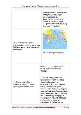 Εισαγωγή στην Οδύσσεια - α΄γυμνασίου
Επιμέλεια : Σερδάκη Ευαγγελία - www.synodoiporos.weebly.com Σελίδα 3
απέναντι νησιά του Αιγαίου
πελάγους, όπου είχαν
μεταναστεύσει οι
Έλληνες (Αχαιοί λέγονταν
τότε) στη διάρκεια του α΄
ελληνικού αποικισμού, ήδη
από τον 11ο αιώνα
10. Εντοπίστε στον χάρτη
τις περιοχές εγκατάστασης των
Ελλήνων κατά τον α΄ελληνικό
αποικισμό
ο α΄ελληνικός αποικισμός
11. Από πού άντλησε
έμπνευση ο Όμηρος για να
δημιουργήσει τα έπη του ;
Ο Όμηρος, που έζησε τον 8ο
αιώνα, εμπνεύστηκε από 2
πηγές :
1. Από τα τραγούδια που
τραγουδούσαν στη νέα τους
πατρίδα (Μ. Ασία) οι
μετανάστες Έλληνες (Αχαιοί,
όπως λέγονταν τότε)) και
αναφέρονταν στα κατορθώματα
των παλιών ελλαδικών ηρώων
τους (μυθοποιημένα γεγονότα
της μυκηναϊκής εποχής και
κυρίως στον τρωικό πόλεμο),
συνδέοντάς τα όμως με
νεότερους θρύλους για τις
 