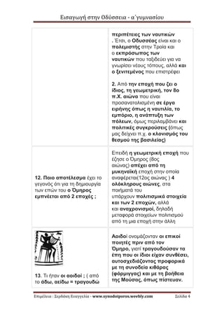 Εισαγωγή στην Οδύσσεια - α΄γυμνασίου
Επιμέλεια : Σερδάκη Ευαγγελία - www.synodoiporos.weebly.com Σελίδα 4
περιπέτειες των ναυτικών
. Έτσι, ο Οδυσσέας είναι και ο
πολεμιστής στην Τροία και
ο εκπρόσωπος των
ναυτικών που ταξιδεύει για να
γνωρίσει νέους τόπους, αλλά και
ο ξενιτεμένος που επιστρέφει
2. Από την εποχή που ζει ο
ίδιος, τη γεωμετρική, τον 8ο
π.Χ. αιώνα που είναι
προσανατολισμένη σε έργα
ειρήνης όπως η ναυτιλία, το
εμπόριο, η ανάπτυξη των
πόλεων, όμως περιλαμβάνει και
πολιτικές συγκρούσεις (όπως
μας δείχνει π.χ. ο κλονισμός του
θεσμού της βασιλείας)
12. Ποιο αποτέλεσμα έχει το
γεγονός ότι για τη δημιουργία
των επών του ο Όμηρος
εμπνέεται από 2 εποχές ;
Επειδή η γεωμετρική εποχή που
έζησε ο Όμηρος (8ος
αιώνας) απέχει από τη
μυκηναϊκή εποχή στην οποία
αναφέρεται(12ος αιώνας ) 4
ολόκληρους αιώνες, στα
ποιήματά του
υπάρχουν πολιτισμικά στοιχεία
και των 2 εποχών, αλλά
και αναχρονισμοί, δηλαδή
μεταφορά στοιχείων πολιτισμού
από τη μια εποχή στην άλλη
13. Τι ήταν οι αοιδοί ; ( από
το άδω, αείδω = τραγουδώ
Αοιδοί ονομάζονταν οι επικοί
ποιητές πριν από τον
Όμηρο, γιατί τραγουδούσαν τα
έπη που οι ίδιοι είχαν συνθέσει,
αυτοσχεδιάζοντας προφορικά
με τη συνοδεία κιθάρας
(φόρμιγγας) και με τη βοήθεια
της Μούσας, όπως πίστευαν.
 
