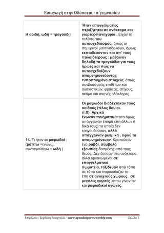 Εισαγωγή στην Οδύσσεια - α΄γυμνασίου
Επιμέλεια : Σερδάκη Ευαγγελία - www.synodoiporos.weebly.com Σελίδα 5
Η αοιδή, ωδή = τραγούδι)
Ήταν επαγγελματίες
περιζήτητοι σε ανάκτορα και
γιορτές-πανηγύρια . Είχαν το
ταλέντο του
αυτοσχεδιασμού, όπως οι
σημερινοί μαντιναδολόγοι, όμως
εκπαιδεύονταν και απ’ τους
παλαιότερους : μάθαιναν
δηλαδή τα τραγούδια για τους
ήρωες και πώς να
αυτοσχεδιάζουν
απομνημονεύοντας
τυποποιημένα στοιχεία, όπως
συνδυασμούς επιθέτων και
ουσιαστικών, φράσεις, στίχους,
ακόμα και σκηνές ολόκληρες
14. Τι ήταν οι ραψωδοί ;
(ράπτω =ενώνω,
συναρμολογώ + ωδή )
Οι ραψωδοί διαδέχτηκαν τους
αοιδούς (τέλος 8ου αι.
π.Χ). Αρχικά
ένωναν ποιήματα(έπειτα όμως
απάγγελναν έτοιμα έπη άλλων ή
δικά τους) τα οποία δεν
τραγουδούσαν, αλλά
απάγγελναν ρυθμικά , αφού τα
απομνημόνευαν. Κρατούσαν
ένα ραβδί, σύμβολο
εξουσίας δοσμένης από τους
θεούς. Δεν ζούσαν στα ανάκτορα,
αλλά οργανωμένοι σε
επαγγελματικά
σωματεία, ταξίδευαν από τόπο
σε τόπο και παρουσίαζαν τα
έπη σε ανοιχτούς χώρους , σε
μεγάλες γιορτές ,όπου γίνονταν
και ραψωδικοί αγώνες.
 