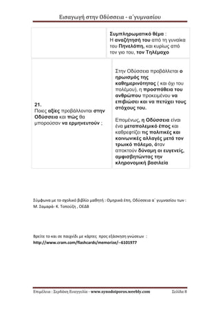 Εισαγωγή στην Οδύσσεια - α΄γυμνασίου
Επιμέλεια : Σερδάκη Ευαγγελία - www.synodoiporos.weebly.com Σελίδα 8
Συμπληρωματικό θέμα :
Η αναζήτησή του από τη γυναίκα
του Πηνελόπη, και κυρίως από
τον γιο του, τον Τηλέμαχο
21.
Ποιες αξίες προβάλλονται στην
Οδύσσεια και πώς θα
μπορούσαν να ερμηνευτούν ;
Στην Οδύσσεια προβάλλεται ο
ηρωισμός της
καθημερινότητας ( και όχι του
πολέμου), η προσπάθεια του
ανθρώπου προκειμένου να
επιβιώσει και να πετύχει τους
στόχους του.
Επομένως, η Οδύσσεια είναι
ένα μεταπολεμικό έπος και
καθρεφτίζει τις πολιτικές και
κοινωνικές αλλαγές μετά τον
τρωικό πόλεμο, όταν
αποκτούν δύναμη οι ευγενείς,
αμφισβητώντας την
κληρονομική βασιλεία
Σύμφωνα με το σχολικό βιβλίο μαθητή : Ομηρικά έπη, Οδύσσεια α΄ γυμνασίου των :
Μ. Σαμαρά- Κ. Τοπούζη , ΟΕΔΒ
Βρείτε το και σε παιχνίδι με κάρτες προς εξάσκηση γνώσεων :
http://www.cram.com/flashcards/memorize/--6101977
 
