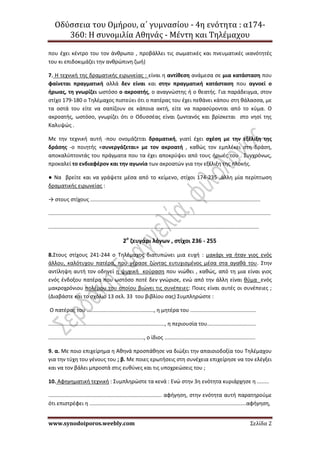 Οδύσσεια του Ομήρου, α΄ γυμνασίου - 4η ενότητα : α174-
360: Η συνομιλία Αθηνάς - Μέντη και Τηλέμαχου
www.synodoiporos.weebly.com Σελίδα 2
που έχει κέντρο του τον άνθρωπο , προβάλλει τις σωματικές και πνευματικές ικανότητές
του κι επιδοκιμάζει την ανθρώπινη ζωή)
7. Η τεχνική της δραματικής ειρωνείας : είναι η αντίθεση ανάμεσα σε μια κατάσταση που
φαίνεται πραγματική αλλά δεν είναι και στην πραγματική κατάσταση που αγνοεί ο
ήρωας, τη γνωρίζει ωστόσο ο ακροατής, ο αναγνώστης ή ο θεατής. Για παράδειγμα, στον
στίχο 179-180 ο Τηλέμαχος πιστεύει ότι ο πατέρας του έχει πεθάνει κάπου στη θάλασσα, με
τα οστά του είτε να σαπίζουν σε κάποια ακτή, είτε να παρασύρονται από το κύμα. Ο
ακροατής, ωστόσο, γνωρίζει ότι ο Οδυσσέας είναι ζωντανός και βρίσκεται στο νησί της
Καλυψώς .
Με την τεχνική αυτή -που ονομάζεται δραματική, γιατί έχει σχέση με την εξέλιξη της
δράσης -ο ποιητής «συνεργάζεται» με τον ακροατή , καθώς τον εμπλέκει στη δράση,
αποκαλύπτοντάς του πράγματα που τα έχει αποκρύψει από τους ήρωές του . Συγχρόνως,
προκαλεί το ενδιαφέρον και την αγωνία των ακροατών για την εξέλιξη της πλοκής.
● Να βρείτε και να γράψετε μέσα από το κείμενο, στίχοι 174-235 ,άλλη μία περίπτωση
δραματικής ειρωνείας :
→ στους στίχους ..................................................................................................................
.....................................................................................................................................................
.............................................................................................................................................
2ο
ζευγάρι λόγων , στίχοι 236 - 255
8.Στους στίχους 241-244 ο Τηλέμαχος διατυπώνει μια ευχή : μακάρι να ήταν γιος ενός
άλλου, καλότυχου πατέρα, που γέρασε ζώντας ευτυχισμένος μέσα στα αγαθά του. Στην
αντίληψη αυτή τον οδηγεί η ψυχική κούραση που νιώθει , καθώς, από τη μια είναι γιος
ενός ένδοξου πατέρα που ωστόσο ποτέ δεν γνώρισε, ενώ από την άλλη είναι θύμα ενός
μακροχρόνιου πολέμου του οποίου βιώνει τις συνέπειες: Ποιες είναι αυτές οι συνέπειες ;
(Διαβάστε και το σχόλιο 13 σελ. 33 του βιβλίου σας) Συμπληρώστε :
Ο πατέρας του ............................................., η μητέρα του ............................................
.............................................................................., η περιουσία του.................................
................................................................, ο ίδιος .............................................................
9. α. Με ποιο επιχείρημα η Αθηνά προσπάθησε να διώξει την απαισιοδοξία του Τηλέμαχου
για την τύχη του γένους του ; β. Με ποιες ερωτήσεις στη συνέχεια επιχείρησε να τον ελέγξει
και να τον βάλει μπροστά στις ευθύνες και τις υποχρεώσεις του ;
10. Αφηγηματική τεχνική : Συμπληρώστε τα κενά : Ενώ στην 3η ενότητα κυριάρχησε η ........
............................................................................ αφήγηση, στην ενότητα αυτή παρατηρούμε
ότι επιστρέφει η .........................................................................................................αφήγηση,
 