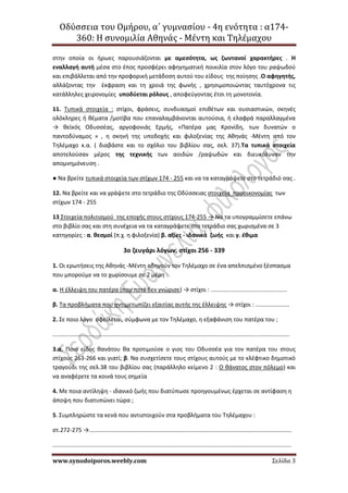 Οδύσσεια του Ομήρου, α΄ γυμνασίου - 4η ενότητα : α174-
360: Η συνομιλία Αθηνάς - Μέντη και Τηλέμαχου
www.synodoiporos.weebly.com Σελίδα 3
στην οποία οι ήρωες παρουσιάζονται με αμεσότητα, ως ζωντανοί χαρακτήρες . Η
εναλλαγή αυτή μέσα στο έπος προσφέρει αφηγηματική ποικιλία στον λόγο του ραψωδού
και επιβάλλεται από την προφορική μετάδοση αυτού του είδους της ποίησης .Ο αφηγητής,
αλλάζοντας την έκφραση και τη χροιά της φωνής , χρησιμοποιώντας ταυτόχρονα τις
κατάλληλες χειρονομίες υποδύεται ρόλους , αποφεύγοντας έτσι τη μονοτονία.
11. Τυπικά στοιχεία : στίχοι, φράσεις, συνδυασμοί επιθέτων και ουσιαστικών, σκηνές
ολόκληρες ή θέματα /μοτίβα που επαναλαμβάνονται αυτούσια, ή ελαφρά παραλλαγμένα
→ θεϊκός Οδυσσέας, αργοφονιάς Ερμής, «Πατέρα μας Κρονίδη, των δυνατών ο
παντοδύναμος » , η σκηνή της υποδοχής και φιλοξενίας της Αθηνάς -Μέντη από τον
Τηλέμαχο κ.α. ( διαβάστε και το σχόλιο του βιβλίου σας, σελ. 37).Τα τυπικά στοιχεία
αποτελούσαν μέρος της τεχνικής των αοιδών /ραψωδών και διευκόλυναν την
απομνημόνευση .
● Να βρείτε τυπικά στοιχεία των στίχων 174 - 255 και να τα καταγράψετε στο τετράδιό σας .
12. Να βρείτε και να γράψετε στο τετράδιο της Οδύσσειας στοιχεία προοικονομίας των
στίχων 174 - 255
13 Στοιχεία πολιτισμού της εποχής στους στίχους 174-255 → Να τα υπογραμμίσετε επάνω
στο βιβλίο σας και στη συνέχεια να τα καταγράψετε στο τετράδιο σας χωρισμένα σε 3
κατηγορίες : α. θεσμοί (π.χ. η φιλοξενία) β. αξίες - ιδανικά ζωής και γ. έθιμα
3ο ζευγάρι λόγων, στίχοι 256 - 339
1. Οι ερωτήσεις της Αθηνάς -Μέντη οδηγούν τον Τηλέμαχο σε ένα απελπισμένο ξέσπασμα
που μπορούμε να το χωρίσουμε σε 2 μέρη :
α. Η έλλειψη του πατέρα (που ποτέ δεν γνώρισε) → στίχοι : ...............................................
β. Τα προβλήματα που αντιμετωπίζει εξαιτίας αυτής της έλλειψης → στίχοι : .....................
2. Σε ποιο λόγο οφείλεται, σύμφωνα με τον Τηλέμαχο, η εξαφάνιση του πατέρα του ;
..................................................................................................................................................
3.α. Ποιο είδος θανάτου θα προτιμούσε ο γιος του Οδυσσέα για τον πατέρα του στους
στίχους 263-266 και γιατί; β. Να συσχετίσετε τους στίχους αυτούς με το κλέφτικο δημοτικό
τραγούδι της σελ.38 του βιβλίου σας (παράλληλο κείμενο 2 : Ο θάνατος στον πόλεμο) και
να αναφέρετε τα κοινά τους σημεία
4. Με ποια αντίληψη - ιδανικό ζωής που διατύπωσε προηγουμένως έρχεται σε αντίφαση η
άποψη που διατυπώνει τώρα ;
5. Συμπληρώστε τα κενά που αντιστοιχούν στα προβλήματα του Τηλέμαχου :
στ.272-275 →.............................................................................................................................
...................................................................................................................................................
 