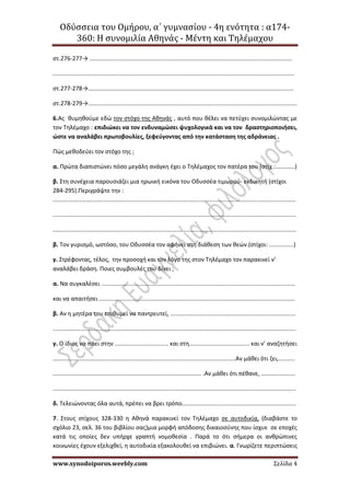Οδύσσεια του Ομήρου, α΄ γυμνασίου - 4η ενότητα : α174-
360: Η συνομιλία Αθηνάς - Μέντη και Τηλέμαχου
www.synodoiporos.weebly.com Σελίδα 4
στ.276-277→ ............................................................................................................................
....................................................................................................................................................
στ.277-278→..............................................................................................................................
στ.278-279→................................................................................................................................
6.Ας θυμηθούμε εδώ τον στόχο της Αθηνάς , αυτό που θέλει να πετύχει συνομιλώντας με
τον Τηλέμαχο : επιδιώκει να τον ενδυναμώσει ψυχολογικά και να τον δραστηριοποιήσει,
ώστε να αναλάβει πρωτοβουλίες, ξεφεύγοντας από την κατάσταση της αδράνειας .
Πώς μεθοδεύει τον στόχο της ;
α. Πρώτα διαπιστώνει πόσο μεγάλη ανάγκη έχει ο Τηλέμαχος τον πατέρα του (στίχ.:............)
β. Στη συνέχεια παρουσιάζει μια ηρωική εικόνα του Οδυσσέα τιμωρού- εκδικητή (στίχοι
284-295).Περιγράψτε την :
.....................................................................................................................................................
.....................................................................................................................................................
.....................................................................................................................................................
β. Τον γυρισμό, ωστόσο, του Οδυσσέα τον αφήνει στη διάθεση των θεών.(στίχοι: ...............)
γ. Στρέφοντας, τέλος, την προσοχή και τον λόγο της στον Τηλέμαχο τον παρακινεί ν’
αναλάβει δράση. Ποιες συμβουλές του δίνει ;
α. Να συγκαλέσει .......................................................................................................................
και να απαιτήσει ........................................................................................................................
β. Αν η μητέρα του επιθυμεί να παντρευτεί, .............................................................................
.....................................................................................................................................................
γ. Ο ίδιος να πάει στην ................................. και στη..................................... και ν’ αναζητήσει
................................................................................................................Αν μάθει ότι ζει,..........
........................................................................................... .Αν μάθει ότι πέθανε, .....................
.....................................................................................................................................................
δ. Τελειώνοντας όλα αυτά, πρέπει να βρει τρόπο......................................................................
7. Στους στίχους 328-330 η Αθηνά παρακινεί τον Τηλέμαχο σε αυτοδικία, (διαβάστε το
σχόλιο 23, σελ. 36 του βιβλίου σας)μια μορφή απόδοσης δικαιοσύνης που ίσχυε σε εποχές
κατά τις οποίες δεν υπήρχε γραπτή νομοθεσία . Παρά το ότι σήμερα οι ανθρώπινες
κοινωνίες έχουν εξελιχθεί, η αυτοδικία εξακολουθεί να επιβιώνει. α. Γνωρίζετε περιπτώσεις
 