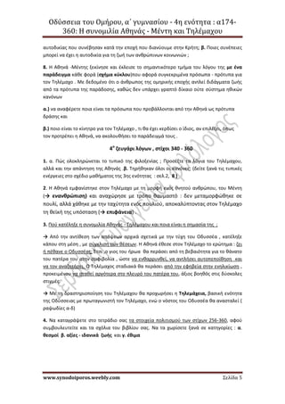 Οδύσσεια του Ομήρου, α΄ γυμνασίου - 4η ενότητα : α174-
360: Η συνομιλία Αθηνάς - Μέντη και Τηλέμαχου
www.synodoiporos.weebly.com Σελίδα 5
αυτοδικίας που συνέβησαν κατά την εποχή που διανύουμε στην Κρήτη; β. Ποιες συνέπειες
μπορεί να έχει η αυτοδικία για τη ζωή των ανθρώπινων κοινωνιών ;
8. Η Αθηνά -Μέντης ξεκίνησε και έκλεισε το σημαντικότερο τμήμα του λόγου της με ένα
παράδειγμα κάθε φορά (σχήμα κύκλου)που αφορά συγκεκριμένα πρόσωπα - πρότυπα για
τον Τηλέμαχο . Με δεδομένο ότι ο άνθρωπος της ομηρικής εποχής αντλεί διδάγματα ζωής
από τα πρότυπα της παράδοσης, καθώς δεν υπάρχει γραπτό δίκαιο ούτε σύστημα ηθικών
κανόνων
α.) να αναφέρετε ποια είναι τα πρόσωπα που προβάλλονται από την Αθηνά ως πρότυπα
δράσης και
β.) ποιο είναι το κίνητρο για τον Τηλέμαχο , τι θα έχει κερδίσει ο ίδιος, αν επιλέξει, όπως
τον προτρέπει η Αθηνά, να ακολουθήσει το παράδειγμά τους .
4ο
ζευγάρι λόγων , στίχοι 340 - 360
1. α. Πώς ολοκληρώνεται το τυπικό της φιλοξενίας ; Προσέξτε τα λόγια του Τηλέμαχου,
αλλά και την απάντηση της Αθηνάς .β. Τηρήθηκαν όλοι οι κανόνες; (δείτε ξανά τις τυπικές
ενέργειες στο σχέδιο μαθήματος της 3ης ενότητας : σελ.2, 8 )
2. Η Αθηνά εμφανίστηκε στον Τηλέμαχο με τη μορφή ενός θνητού ανθρώπου, του Μέντη
(→ ενανθρώπιση) και αναχώρησε με τρόπο θαυμαστό : δεν μεταμορφώθηκε σε
πουλί, αλλά χάθηκε με την ταχύτητα ενός πουλιού, αποκαλύπτοντας στον Τηλέμαχο
τη θεϊκή της υπόσταση (→ επιφάνεια) .
3. Πού κατέληξε η συνομιλία Αθηνάς - Τηλέμαχου και ποια είναι η σημασία της ;
→ Από την αντίθεση των απόψεων αρχικά σχετικά με την τύχη του Οδυσσέα , κατέληξε
κάπου στη μέση , με σύγκλιση των θέσεων. Η Αθηνά έθεσε στον Τηλέμαχο το ερώτημα : ζει
ή πέθανε ο Οδυσσέας; Έτσι ,ο γιος του ήρωα θα περάσει από τη βεβαιότητα για το θάνατο
του πατέρα του στην αμφιβολία , ώστε να ενθαρρυνθεί, να αντλήσει αυτοπεποίθηση και
να τον αναζητήσει. Ο Τηλέμαχος σταδιακά θα περάσει από την εφηβεία στην ενηλικίωση ,
προκειμένου να σταθεί αργότερα στο πλευρό του πατέρα του, άξιος βοηθός στις δύσκολες
στιγμές.
→ Με τη δραστηριοποίηση του Τηλέμαχου θα προχωρήσει η Τηλεμάχεια, βασική ενότητα
της Οδύσσειας με πρωταγωνιστή τον Τηλέμαχο, ενώ ο νόστος του Οδυσσέα θα ανασταλεί (
ραψωδίες α-δ)
4. Να καταγράψετε στο τετράδιο σας τα στοιχεία πολιτισμού των στίχων 256-360, αφού
συμβουλευτείτε και τα σχόλια του βιβλίου σας. Να τα χωρίσετε ξανά σε κατηγορίες : α.
θεσμοί β. αξίες - ιδανικά ζωής και γ. έθιμα
 
