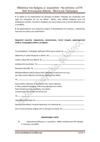 Οδύσσεια του Ομήρου, α΄ γυμνασίου - 4η ενότητα : α174-
360: Η συνομιλία Αθηνάς - Μέντη και Τηλέμαχου
www.synodoiporos.weebly.com Σελίδα 6
5. Σε σχέση με τον απελπισμένο και αδύναμο να δράσει Τηλέμαχο που γνωρίσαμε στην
αρχή της συνομιλίας του με την Αθηνά - Μέντη, ποια αλλαγή επέρχεται μετά την
αναχώρηση της θεάς ; Να κάνετε αναφορές και στους στίχους στους οποίους φαίνεται αυτή
η μεταβολή .
6. Να χαρακτηρίσετε τους επόμενους στίχους ή αποσπάσματα του κειμένου , επιλέγοντας
έναν από τους όρους που ακολουθούν :
δραματική ειρωνεία, παρομοίωση, προοικονομία, τυπικό στοιχείο, χαρακτηριστικό
επίθετο, περιγραφικό επίθετο, μεταφορά :
Tης αποκρίθηκε ο Tηλέμαχος, φρόνιμος πάντα και με γνώση →...........................................
αφήνοντας σ' εμένα οδυρμούς κι οδύνες →.........................................................................
πικρός ο γάμος θα τους έβγαινε →........................................................................................
αναίσχυντους μνηστήρες →.................................................................................................
δασωμένη Ζάκυνθο →..........................................................................................................
Aλλά βουλήθηκαν αλλιώς κάποιοι θεοί, βάζοντας το κακό στον νου τους,
και τώρα εκείνον άφαντον τον έκαναν, παρά κανέναν άλλον
→.........................................................................................................................................
αύριο κιόλας, καλώντας σε συνέλευση τους τίμιους Aχαιούς,
σ' όλους μπροστά εξηγήσου, κι ας είναι μάρτυρές σου οι θεοί·
δώσε διαταγή για τους μνηστήρες, πως πρέπει
να ξεκουμπιστούν, να παν στα σπίτια τους
→.........................................................................................................................................
τον σεβάσμιο Νέστορα →....................................................................................................
Aμέσως η θεά Aθηνά, τα μάτια λάμποντας, του απάντησε→................................................
σαν το πουλί πετώντας, ξέφυγε από το άνοιγμα της στέγης →...............................................
ΒΙΒΛΙΟΓΡΑΦΙΑ -ΠΗΓΕΣ
Ομηρικά έπη Οδύσσεια α΄ γυμνασίου - βιβλίο εκπαιδευτικού (Μ. Σαμαρά,
Κ. Τοπούζης, έκδ.2009 )
 