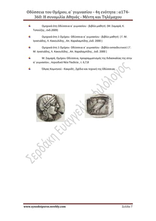 Οδύσσεια του Ομήρου, α΄ γυμνασίου - 4η ενότητα : α174-
360: Η συνομιλία Αθηνάς - Μέντη και Τηλέμαχου
www.synodoiporos.weebly.com Σελίδα 7
Ομηρικά έπη Οδύσσεια α΄ γυμνασίου - βιβλίο μαθητή (Μ. Σαμαρά, Κ.
Τοπούζης , έκδ.2009)
Ομηρικά έπη 1 Ομήρου Οδύσσεια α΄ γυμνασίου - βιβλίο μαθητή ( Γ. Μ.
Ιγνατιάδης, Λ. Κακουλίδης , Απ. Χαραλαμπίδης ,έκδ. 2000 )
Ομηρικά έπη 1 Ομήρου Οδύσσεια α΄ γυμνασίου - βιβλίο εκπαιδευτικού ( Γ.
Μ. Ιγνατιάδης, Λ. Κακουλίδης , Απ. Χαραλαμπίδης , έκδ. 2000 )
Μ. Σαμαρά, Ομήρου Οδύσσεια, προγραμματισμός της διδασκαλίας της στην
α΄ γυμνασίου , περιοδικό Νέα Παιδεία , τ. 6,7,8
Όλγας Κομνηνού - Κακριδή , Σχέδιο και τεχνική της Οδύσσειας
 