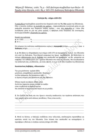 Μέρος β΄-Νόστος : ενότ. 7η ,ε - 165:Δεύτερο συμβούλιο των θεών - Ο
Ερμής στην Ωγυγία, ενότ. 8η, ε 165-251:Διάλογος Καλυψώς-Οδυσσέα
www.synodoiporos.weebly.com Σελίδα 3
Ενότητα 8η - στίχοι ε165-251
Η ραψωδία ε περιλαμβάνει γεγονότα που διαρκούν από την 7η -31η ημέρα της Οδύσσειας.
Εδώ ο ποιητής επιλέγει τη συστολή του χρόνου , παρουσιάζοντας συνοπτικά μέσα σε μία
ραψωδία γεγονότα που διαρκούν πολλές ημέρες , ενώ, στη ραψωδία α ( όπου όλα
συνέβησαν μέσα σε μία και μόνη ημέρα), η αφήγηση είναι διεξοδική και εκτεταμένη,
λειτουργεί δηλαδή η διαστολή του χρόνου.
Σκηνές της ενότητας
α. στ. ε165-............. →..........................................................................................................
β. στ. ε..................... →..........................................................................................................
Στο κείμενο της ενότητας εναλλάσσονται κυρίως η περιγραφή (στίχοι.......................)και ο
διάλογος (στίχοι.........................).
1. α. Με βάση τις πληροφορίες των στίχων ε165-175 να περιγράψετε τη ζωή του Οδυσσέα
στο νησί της Καλυψώς. Ποιο βασικό γνώρισμα του ήρωα προβάλλεται; β. Μελετήστε το
ποίημα «Μονοτονία» του Κ. Καβάφη που ακολουθεί και αναφέρετε αν θα μπορούσε να
εκφράζει τον καθηλωμένο για 7 χρόνια Οδυσσέα στο νησί της Ωγυγίας. Να αιτιολογήσετε
την απάντησή σας ,συνδέοντας , αν είναι εφικτό, το α με το β. (στο τετράδιο της Οδύσσειας)
Κωνσταντίνος Καβάφης, «Μονοτονία»
Την μια μονότονην ημέραν άλλη
μονότονη, απαράλλακτη ακολουθεί. Θα γίνουν
τα ίδια πράγματα, θα ξαναγίνουν πάλι —
οι όμοιες στιγμές μάς βρίσκουνε και μάς αφήνουν.
Μήνας περνά και φέρνει άλλον μήνα.
Aυτά που έρχονται κανείς εύκολα τα εικάζει·
είναι τα χθεσινά τα βαρετά εκείνα.
Και καταντά το αύριο πια σαν αύριο να μη μοιάζει.
2. Στο δείπνο της θεάς και του ήρωα ο ποιητής αναδεικνύει την τεράστια απόσταση που
τους χωρίζει μέσα από κάποιες αντιθέσεις .Ποιες είναι αυτές ;
.....................................................................................................................................................
.....................................................................................................................................................
.....................................................................................................................................................
.....................................................................................................................................................
.....................................................................................................................................................
3. Μετά το δείπνο, η Καλυψώ επιδίδεται στην τελευταία, απελπισμένη προσπάθεια να
κρατήσει κοντά της τον Οδυσσέα. Στον πίνακα που ακολουθεί να καταγράψετε τι
προσφέρει η θεά και τι επιλέγει εκείνος (στίχοι 223-248):
 