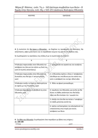 Μέρος β΄-Νόστος : ενότ. 7η ,ε - 165:Δεύτερο συμβούλιο των θεών - Ο
Ερμής στην Ωγυγία, ενότ. 8η, ε 165-251:Διάλογος Καλυψώς-Οδυσσέα
www.synodoiporos.weebly.com Σελίδα 4
ΚΑΛΥΨΩ ΟΔΥΣΣΕΑΣ
4. Τι πιστεύετε ότι θα έχανε ο Οδυσσέας , αν δεχόταν τις προσφορές της Καλυψώς; Να
απαντήσετε, αφού μελετήσετε και το παράλληλο κείμενο της σελ.61 του βιβλίου σας.
5. Συμπληρώστε τις προτάσεις της στήλης Α με το σωστό από τη στήλη Β :
Α Β
Η Καλυψώ παρουσιάζει στον Οδυσσέα την
απόφαση του Δία για τον νόστο ως δική της,
γιατί (3 σωστές απαντήσεις)
1. πραγματικά τον αγαπά και τον νοιάζεται
Η Καλυψώ παρουσιάζει στον Οδυσσέα τις
δυσκολίες που θα έχει ν’ αντιμετωπίσει,
γιατί
2. ο Οδυσσέας πρέπει ο ίδιος ν’ αποφασίσει
ελεύθερα και υπεύθυνα για τον νόστο του,
ώστε η απόφασή του να έχει ηθική αξία
Η Καλυψώ τονίζει τη δική της ανωτερότητα
σε σχέση με την Πηνελόπη, γιατί
3. θέλει να φανεί γενναιόδωρη
Η Καλυψώ προσφέρει τη βοήθειά της στον
Οδυσσέα, γιατί
4. παγιδεύει τον Οδυσσέα, για να δει αν θα
δώσει τη λάθος απάντηση που θα δείξει
ύβρη και θα επισύρει την τιμωρία του
5. ελπίζει ότι έτσι θα τον πείσει ν’ αποφύγει
το ταξίδι μένοντας κοντά της
6. πρέπει να διατηρήσει την αξιοπρέπειά της
υπακούοντας στην πικρή για εκείνη
απόφαση των θεών
6. Το ήθος του Οδυσσέα: Συμπληρώστε όσα ταιριάζουν με βάση τους στίχους :
στ. 190-198
→ Είναι .......................................................................................................,γιατί......................
 