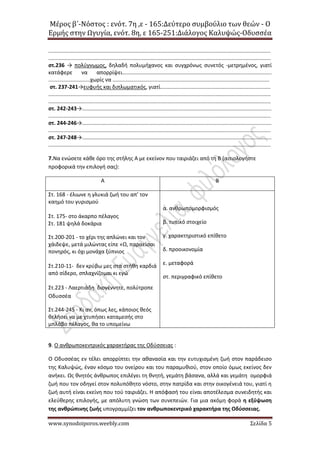 Μέρος β΄-Νόστος : ενότ. 7η ,ε - 165:Δεύτερο συμβούλιο των θεών - Ο
Ερμής στην Ωγυγία, ενότ. 8η, ε 165-251:Διάλογος Καλυψώς-Οδυσσέα
www.synodoiporos.weebly.com Σελίδα 5
.....................................................................................................................................................
.....................................................................................................................................................
στ.236 → πολύγνωμος, δηλαδή πολυμήχανος και συγχρόνως συνετός -μετρημένος, γιατί
κατάφερε να απορρίψει....................................................................................................
............................χωρίς να .........................................................................................................
στ. 237-241→ευφυής και διπλωματικός, γιατί..........................................................................
.....................................................................................................................................................
.....................................................................................................................................................
στ. 242-243→...............................................................................................................................
.....................................................................................................................................................
στ. 244-246→...............................................................................................................................
.....................................................................................................................................................
στ. 247-248→...............................................................................................................................
.....................................................................................................................................................
7.Να ενώσετε κάθε όρο της στήλης Α με εκείνον που ταιριάζει από τη Β (αιτιολογήστε
προφορικά την επιλογή σας):
Α Β
Στ. 168 - έλιωνε η γλυκιά ζωή του απ’ τον
καημό του γυρισμού
Στ. 175- στο άκαρπο πέλαγος
Στ. 181 ψηλά δοκάρια
Στ.200-201 - το χέρι της απλώνει και τον
χάιδεψε, μετά μιλώντας είπε «Ω, παραείσαι
πονηρός, κι όχι μονάχα ξύπνιος
Στ.210-11- δεν κρύβω μες στα στήθη καρδιά
από σίδερο, σπλαχνίζομαι κι εγώ
Στ.223 - Λαερτιάδη διογέννητε, πολύτροπε
Οδυσσέα
Στ.244-245 - Κι αν, όπως λες, κάποιος θεός
θελήσει να με χτυπήσει καταμεσής στο
μπλάβο πέλαγος, θα το υπομείνω
α. ανθρωπομορφισμός
β. τυπικό στοιχείο
γ. χαρακτηριστικό επίθετο
δ. προοικονομία
ε. μεταφορά
στ. περιγραφικό επίθετο
9. Ο ανθρωποκεντρικός χαρακτήρας της Οδύσσειας :
Ο Οδυσσέας εν τέλει απορρίπτει την αθανασία και την ευτυχισμένη ζωή στον παράδεισο
της Καλυψώς, έναν κόσμο του ονείρου και του παραμυθιού, στον οποίο όμως εκείνος δεν
ανήκει. Ως θνητός άνθρωπος επιλέγει τη θνητή, γεμάτη βάσανα, αλλά και γεμάτη ομορφιά
ζωή που τον οδηγεί στον πολυπόθητο νόστο, στην πατρίδα και στην οικογένειά του, γιατί η
ζωή αυτή είναι εκείνη που τού ταιριάζει. Η απόφασή του είναι αποτέλεσμα συνειδητής και
ελεύθερης επιλογής, με απόλυτη γνώση των συνεπειών. Για μια ακόμη φορά η εξύψωση
της ανθρώπινης ζωής υπογραμμίζει τον ανθρωποκεντρικό χαρακτήρα της Οδύσσειας.
 