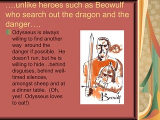 … .unlike heroes such as Beowulf who search out the dragon and the danger…. Odysseus is always willing to find another way  around the danger if possible.  He doesn’t run, but he is willing to hide…behind disguises, behind well-timed silences, amongst sheep and at a dinner table.  (Oh, yes!  Odysseus loves to eat!) 