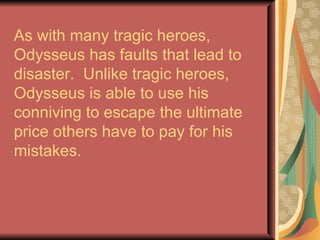 As with many tragic heroes, Odysseus has faults that lead to disaster.  Unlike tragic heroes, Odysseus is able to use his conniving to escape the ultimate price others have to pay for his mistakes. 
