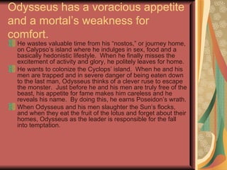 Odysseus has a voracious appetite and a mortal’s weakness for comfort. He wastes valuable time from his “nostos,” or journey home, on Calypso’s island where he indulges in sex, food and a basically hedonistic lifestyle.  When he finally misses the excitement of activity and glory, he politely leaves for home. He wants to colonize the Cyclops’ island.  When he and his men are trapped and in severe danger of being eaten down to the last man, Odysseus thinks of a clever ruse to escape the monster.  Just before he and his men are truly free of the beast, his appetite for fame makes him careless and he reveals his name.  By doing this, he earns Poseidon’s wrath. When Odysseus and his men slaughter the Sun’s flocks, and when they eat the fruit of the lotus and forget about their homes, Odysseus as the leader is responsible for the fall into temptation. 