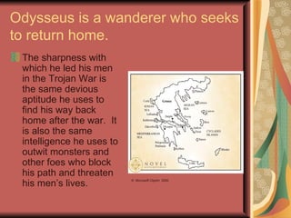 Odysseus is a wanderer who seeks to return home. The sharpness with which he led his men in the Trojan War is the same devious aptitude he uses to find his way back home after the war.  It is also the same intelligence he uses to outwit monsters and other foes who block his path and threaten his men’s lives. ©  Microsoft ClipArt  2000 