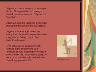 Odysseus mocks reliance on strength alone.  Strength without cunning is what dooms the suitors to Odysseus’s deception. Odysseus cuts his losses to Charybdis and Scylla through careful navigation. Odysseus is also able to use the strength of his mind to enjoy the siren’s song without falling prey to their seductive dangers.  Even Odysseus’s encounter with Achilles in the Underworld is a reminder of how brutish glory brings a short, violent life.  Odysseus’s glory,  or kleos, is won by his wits and will yield him a long, peaceful life. ©  Microsoft ClipArt  2000 