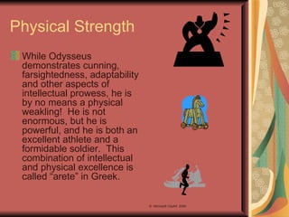 Physical Strength While Odysseus demonstrates cunning, farsightedness, adaptability and other aspects of intellectual prowess, he is by no means a physical weakling!  He is not enormous, but he is powerful, and he is both an excellent athlete and a formidable soldier.  This combination of intellectual and physical excellence is called “arete” in Greek. ©  Microsoft ClipArt  2000 