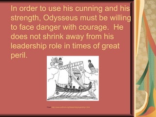 In order to use his cunning and his strength, Odysseus must be willing to face danger with courage.  He does not shrink away from his leadership role in times of great peril. From  http://www.bulfinch.org/fables/ships/grkship1.html 