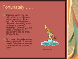 Fortunately…… Odysseus also has the help of the gods at times.  In the beginning of the epic,  Athena represents Odysseus favorably to the other gods at council meetings.  Ultimately, Zeus helps Odysseus rule peacefully once he finally arrives home. Of course, the gods are not always pleased.  Poseidon makes Odysseus’s journey a true test of his wit and valor. ©  Microsoft ClipArt  2000 