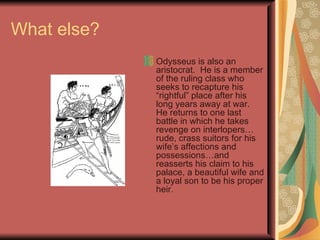 What else? Odysseus is also an aristocrat.  He is a member of the ruling class who seeks to recapture his “rightful” place after his long years away at war.  He returns to one last battle in which he takes revenge on interlopers…rude, crass suitors for his wife’s affections and possessions…and reasserts his claim to his palace, a beautiful wife and a loyal son to be his proper heir. 