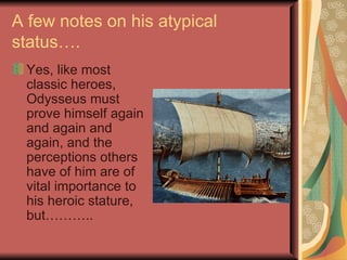 A few notes on his atypical status…. Yes, like most classic heroes, Odysseus must prove himself again and again and again, and the perceptions others have of him are of vital importance to his heroic stature, but……….. 