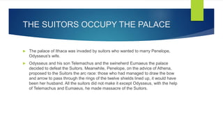 THE SUITORS OCCUPY THE PALACE
 The palace of Ithaca was invaded by suitors who wanted to marry Penelope,
Odysseus's wife.
 Odysseus and his son Telemachus and the swineherd Eumaeus the palace
decided to defeat the Suitors. Meanwhile, Penelope, on the advice of Athena,
proposed to the Suitors the arc race: those who had managed to draw the bow
and arrow to pass through the rings of the twelve shields lined up, it would have
been her husband. All the suitors did not make it except Odysseus, with the help
of Telemachus and Eumaeus, he made massacre of the Suitors.
 