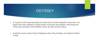 ODYSSEY
 It 'a poem of 24 songs that takes its name from its main character. Since then, his
figure has never ceased to inspire poets, musicians and painters, becoming one
of the main symbols of the Western world, its spirit and its culture.
 It told the νοστος (return trip) of Odysseus from Troy to Ithaca, the island of which
is king.
 