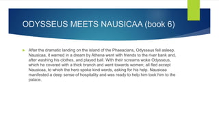 ODYSSEUS MEETS NAUSICAA (book 6)
 After the dramatic landing on the island of the Phaeacians, Odysseus fell asleep.
Nausicaa, it warned in a dream by Athena went with friends to the river bank and,
after washing his clothes, and played ball. With their screams woke Odysseus,
which he covered with a thick branch and went towards women; all fled except
Nausicaa, to which the hero spoke kind words, asking for his help. Nausicaa
manifested a deep sense of hospitality and was ready to help him took him to the
palace.
 