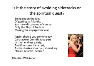 Is it the story of avoiding sidetracks on
the spiritual quest?
Being set on the idea
Of getting to Atlantis,
You have discovered of course
Only the Ship of Fools is
Making the voyage this year,
Again, should you come to gay
Carthage or Corinth, take part
In their endless gaiety;
And if in some bar a tart,
As she strokes your hair, should say
"This is Atlantis, dearie,“
Atlantis - WH Auden
 