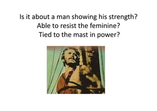 Is it about a man showing his strength?
Able to resist the feminine?
Tied to the mast in power?
 