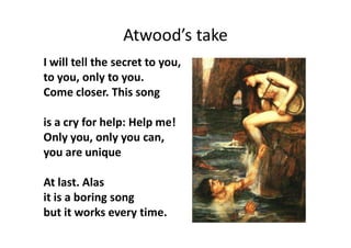 Atwood’s take
I will tell the secret to you,
to you, only to you.
Come closer. This song
is a cry for help: Help me!
Only you, only you can,
you are unique
At last. Alas
it is a boring song
but it works every time.
 