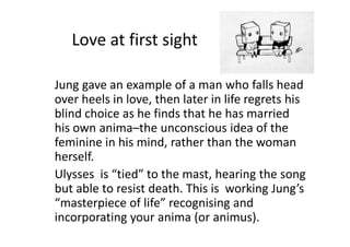 Love at first sight
Jung gave an example of a man who falls head
over heels in love, then later in life regrets his
blind choice as he finds that he has married
his own anima–the unconscious idea of the
feminine in his mind, rather than the woman
herself.
Ulysses is “tied” to the mast, hearing the song
but able to resist death. This is working Jung’s
“masterpiece of life” recognising and
incorporating your anima (or animus).
 