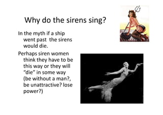 Why do the sirens sing?
In the myth if a ship
went past the sirens
would die.
Perhaps siren women
think they have to be
this way or they will
“die” in some way
(be without a man?,
be unattractive? lose
power?)
 