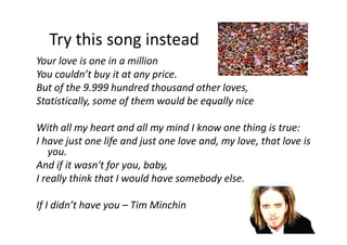 Try this song instead
Your love is one in a million
You couldn’t buy it at any price.
But of the 9.999 hundred thousand other loves,
Statistically, some of them would be equally nice
With all my heart and all my mind I know one thing is true:
I have just one life and just one love and, my love, that love is
you.
And if it wasn't for you, baby,
I really think that I would have somebody else.
If I didn’t have you – Tim Minchin
 