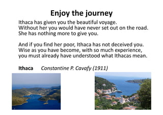 Enjoy the journey
Ithaca has given you the beautiful voyage.
Without her you would have never set out on the road.
She has nothing more to give you.
And if you find her poor, Ithaca has not deceived you.
Wise as you have become, with so much experience,
you must already have understood what Ithacas mean.
Ithaca Constantine P. Cavafy (1911)
 