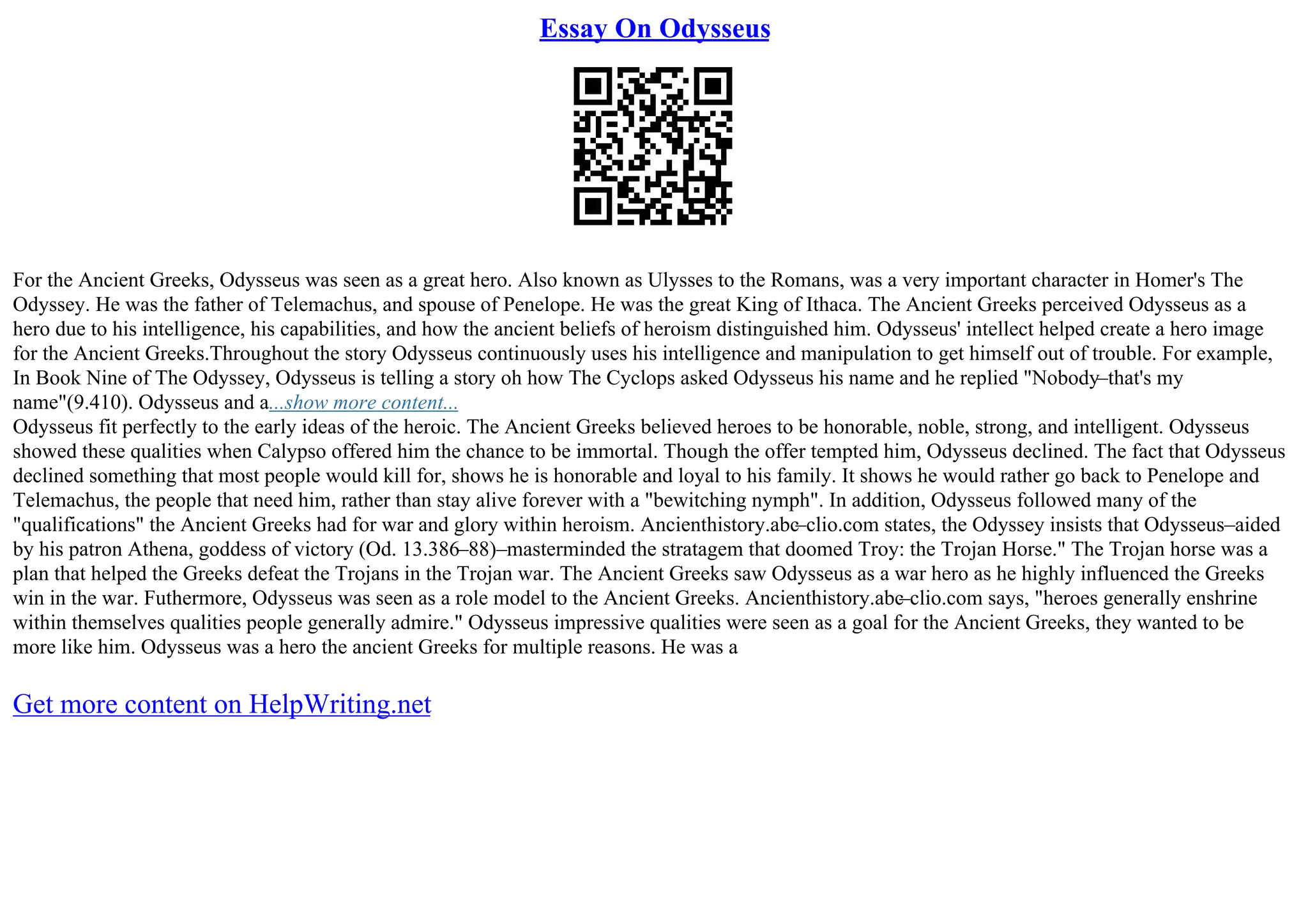 Essay On Odysseus
For the Ancient Greeks, Odysseus was seen as a great hero. Also known as Ulysses to the Romans, was a very important character in Homer's The
Odyssey. He was the father of Telemachus, and spouse of Penelope. He was the great King of Ithaca. The Ancient Greeks perceived Odysseus as a
hero due to his intelligence, his capabilities, and how the ancient beliefs of heroism distinguished him. Odysseus' intellect helped create a hero image
for the Ancient Greeks.Throughout the story Odysseus continuously uses his intelligence and manipulation to get himself out of trouble. For example,
In Book Nine of The Odyssey, Odysseus is telling a story oh how The Cyclops asked Odysseus his name and he replied "Nobody–that's my
name"(9.410). Odysseus and a...show more content...
Odysseus fit perfectly to the early ideas of the heroic. The Ancient Greeks believed heroes to be honorable, noble, strong, and intelligent. Odysseus
showed these qualities when Calypso offered him the chance to be immortal. Though the offer tempted him, Odysseus declined. The fact that Odysseus
declined something that most people would kill for, shows he is honorable and loyal to his family. It shows he would rather go back to Penelope and
Telemachus, the people that need him, rather than stay alive forever with a "bewitching nymph". In addition, Odysseus followed many of the
"qualifications" the Ancient Greeks had for war and glory within heroism. Ancienthistory.abc–clio.com states, the Odyssey insists that Odysseus–aided
by his patron Athena, goddess of victory (Od. 13.386–88)–masterminded the stratagem that doomed Troy: the Trojan Horse." The Trojan horse was a
plan that helped the Greeks defeat the Trojans in the Trojan war. The Ancient Greeks saw Odysseus as a war hero as he highly influenced the Greeks
win in the war. Futhermore, Odysseus was seen as a role model to the Ancient Greeks. Ancienthistory.abc
–clio.com says, "heroes generally enshrine
within themselves qualities people generally admire." Odysseus impressive qualities were seen as a goal for the Ancient Greeks, they wanted to be
more like him. Odysseus was a hero the ancient Greeks for multiple reasons. He was a
Get more content on HelpWriting.net
 