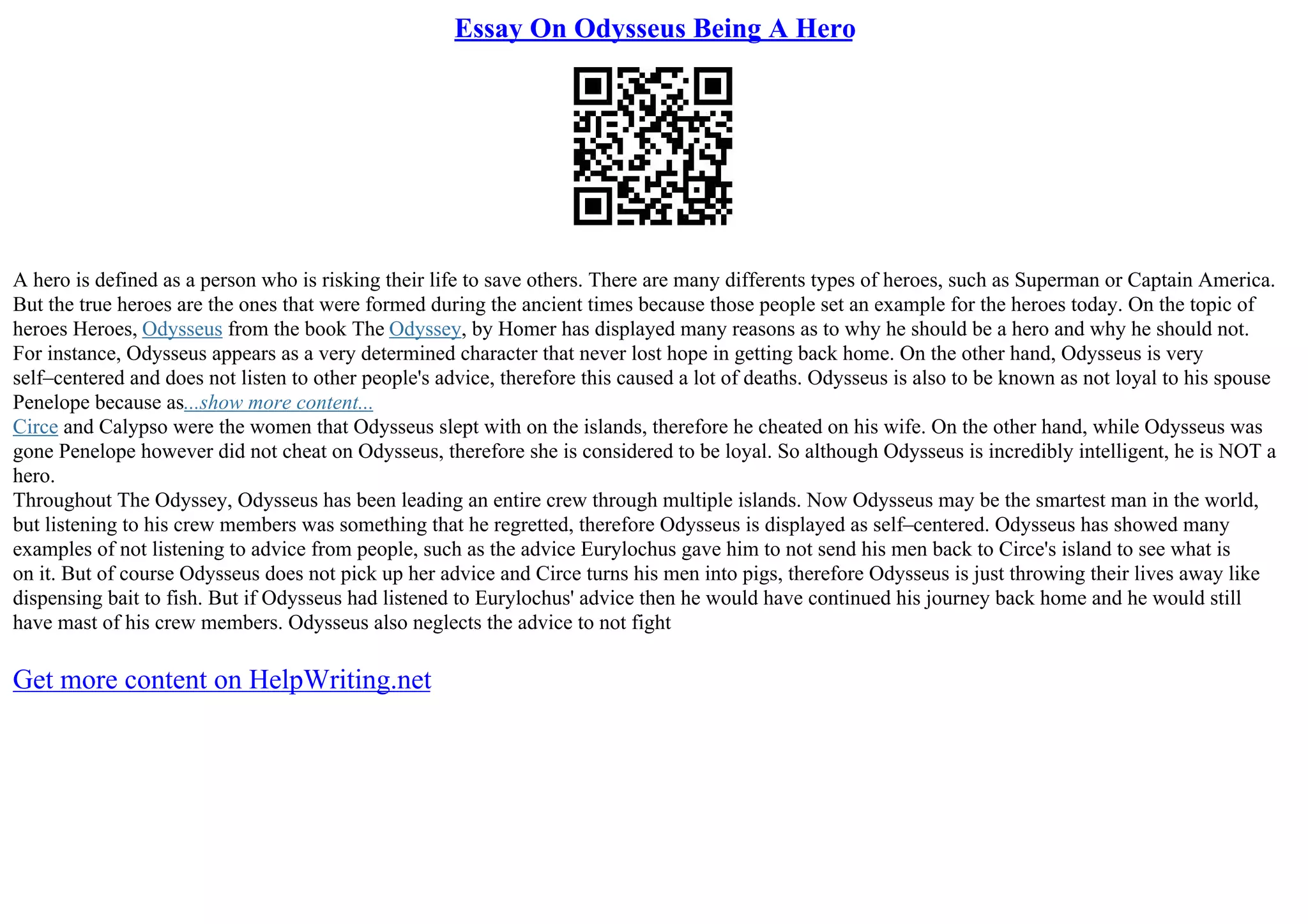 Essay On Odysseus Being A Hero
A hero is defined as a person who is risking their life to save others. There are many differents types of heroes, such as Superman or Captain America.
But the true heroes are the ones that were formed during the ancient times because those people set an example for the heroes today. On the topic of
heroes Heroes, Odysseus from the book The Odyssey, by Homer has displayed many reasons as to why he should be a hero and why he should not.
For instance, Odysseus appears as a very determined character that never lost hope in getting back home. On the other hand, Odysseus is very
self–centered and does not listen to other people's advice, therefore this caused a lot of deaths. Odysseus is also to be known as not loyal to his spouse
Penelope because as...show more content...
Circe and Calypso were the women that Odysseus slept with on the islands, therefore he cheated on his wife. On the other hand, while Odysseus was
gone Penelope however did not cheat on Odysseus, therefore she is considered to be loyal. So although Odysseus is incredibly intelligent, he is NOT a
hero.
Throughout The Odyssey, Odysseus has been leading an entire crew through multiple islands. Now Odysseus may be the smartest man in the world,
but listening to his crew members was something that he regretted, therefore Odysseus is displayed as self–centered. Odysseus has showed many
examples of not listening to advice from people, such as the advice Eurylochus gave him to not send his men back to Circe's island to see what is
on it. But of course Odysseus does not pick up her advice and Circe turns his men into pigs, therefore Odysseus is just throwing their lives away like
dispensing bait to fish. But if Odysseus had listened to Eurylochus' advice then he would have continued his journey back home and he would still
have mast of his crew members. Odysseus also neglects the advice to not fight
Get more content on HelpWriting.net
 