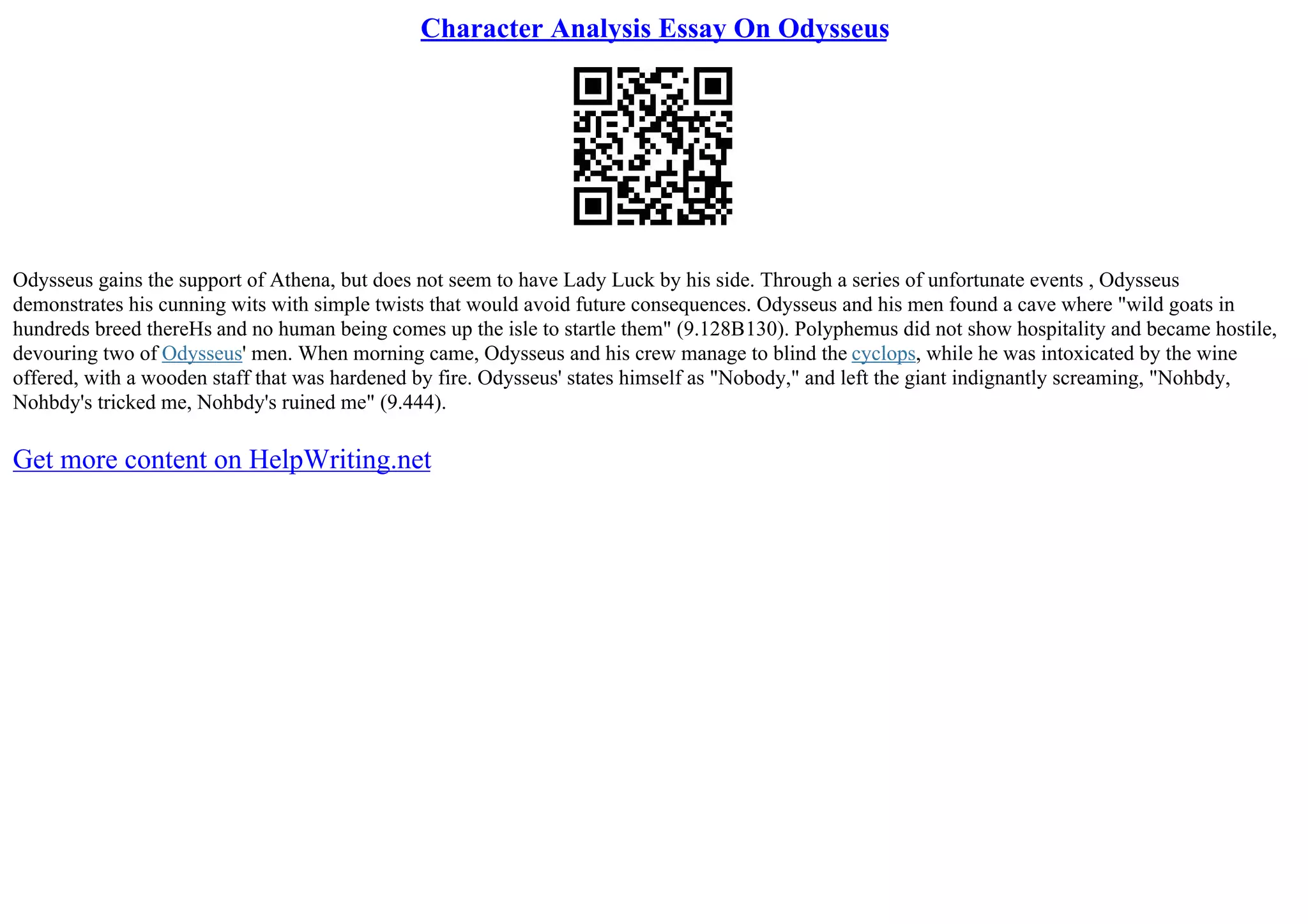 Character Analysis Essay On Odysseus
Odysseus gains the support of Athena, but does not seem to have Lady Luck by his side. Through a series of unfortunate events , Odysseus
demonstrates his cunning wits with simple twists that would avoid future consequences. Odysseus and his men found a cave where "wild goats in
hundreds breed thereНѕ and no human being comes up the isle to startle them" (9.128В130). Polyphemus did not show hospitality and became hostile,
devouring two of Odysseus' men. When morning came, Odysseus and his crew manage to blind the cyclops, while he was intoxicated by the wine
offered, with a wooden staff that was hardened by fire. Odysseus' states himself as "Nobody," and left the giant indignantly screaming, "Nohbdy,
Nohbdy's tricked me, Nohbdy's ruined me" (9.444).
Get more content on HelpWriting.net
 