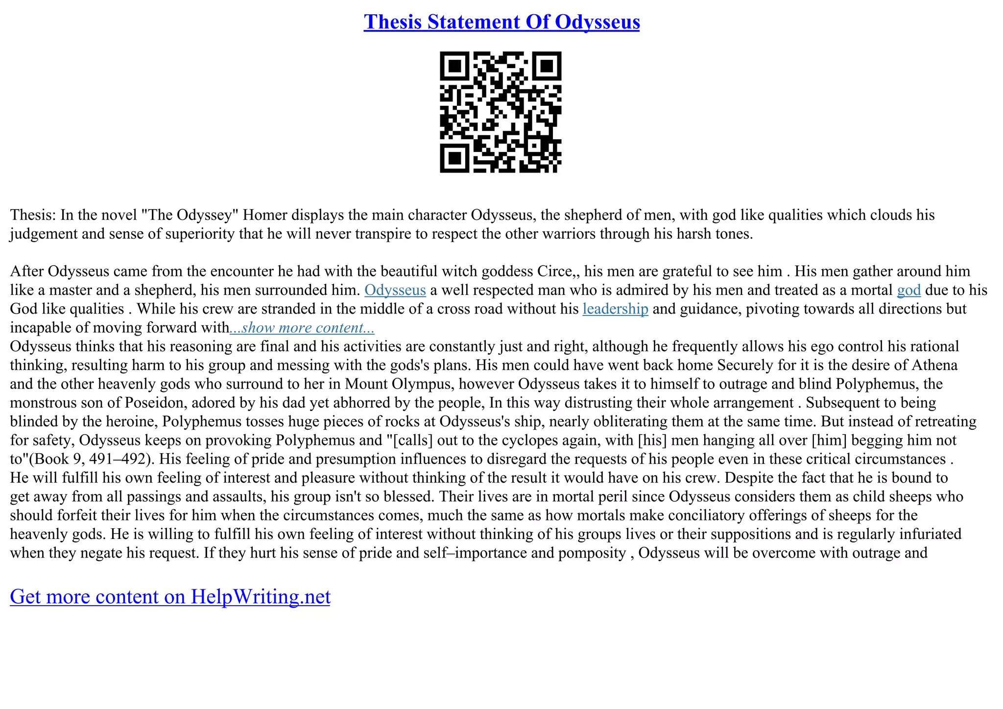 Thesis Statement Of Odysseus
Thesis: In the novel "The Odyssey" Homer displays the main character Odysseus, the shepherd of men, with god like qualities which clouds his
judgement and sense of superiority that he will never transpire to respect the other warriors through his harsh tones.
After Odysseus came from the encounter he had with the beautiful witch goddess Circe,, his men are grateful to see him . His men gather around him
like a master and a shepherd, his men surrounded him. Odysseus a well respected man who is admired by his men and treated as a mortal god due to his
God like qualities . While his crew are stranded in the middle of a cross road without his leadership and guidance, pivoting towards all directions but
incapable of moving forward with...show more content...
Odysseus thinks that his reasoning are final and his activities are constantly just and right, although he frequently allows his ego control his rational
thinking, resulting harm to his group and messing with the gods's plans. His men could have went back home Securely for it is the desire of Athena
and the other heavenly gods who surround to her in Mount Olympus, however Odysseus takes it to himself to outrage and blind Polyphemus, the
monstrous son of Poseidon, adored by his dad yet abhorred by the people, In this way distrusting their whole arrangement . Subsequent to being
blinded by the heroine, Polyphemus tosses huge pieces of rocks at Odysseus's ship, nearly obliterating them at the same time. But instead of retreating
for safety, Odysseus keeps on provoking Polyphemus and "[calls] out to the cyclopes again, with [his] men hanging all over [him] begging him not
to"(Book 9, 491–492). His feeling of pride and presumption influences to disregard the requests of his people even in these critical circumstances .
He will fulfill his own feeling of interest and pleasure without thinking of the result it would have on his crew. Despite the fact that he is bound to
get away from all passings and assaults, his group isn't so blessed. Their lives are in mortal peril since Odysseus considers them as child sheeps who
should forfeit their lives for him when the circumstances comes, much the same as how mortals make conciliatory offerings of sheeps for the
heavenly gods. He is willing to fulfill his own feeling of interest without thinking of his groups lives or their suppositions and is regularly infuriated
when they negate his request. If they hurt his sense of pride and self–importance and pomposity , Odysseus will be overcome with outrage and
Get more content on HelpWriting.net
 