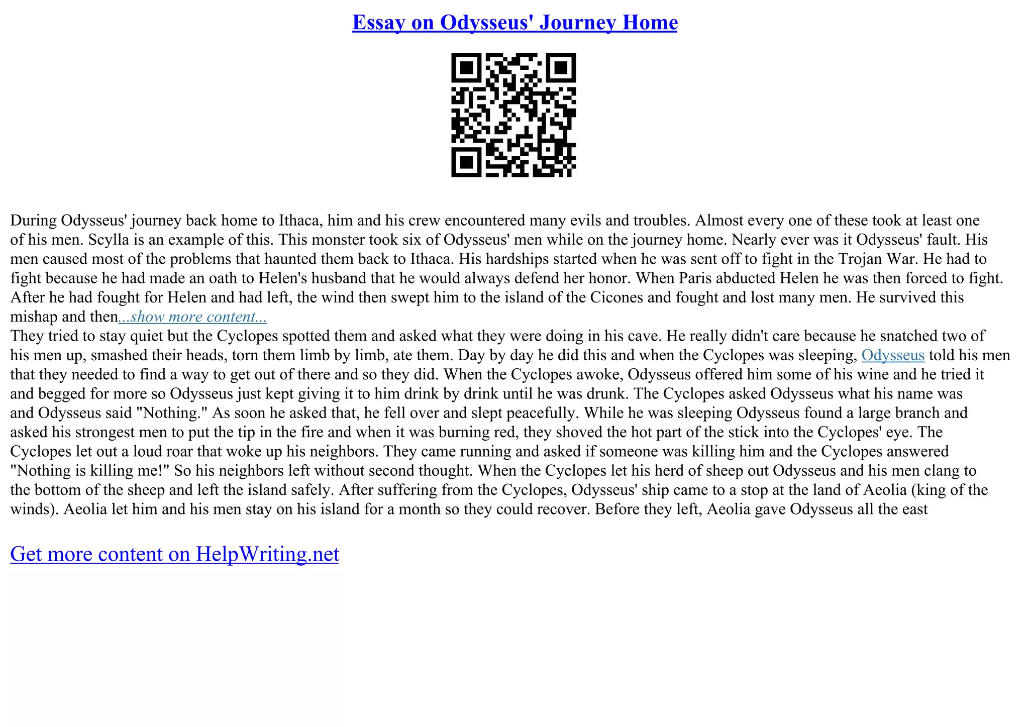 Essay on Odysseus' Journey Home
During Odysseus' journey back home to Ithaca, him and his crew encountered many evils and troubles. Almost every one of these took at least one
of his men. Scylla is an example of this. This monster took six of Odysseus' men while on the journey home. Nearly ever was it Odysseus' fault. His
men caused most of the problems that haunted them back to Ithaca. His hardships started when he was sent off to fight in the Trojan War. He had to
fight because he had made an oath to Helen's husband that he would always defend her honor. When Paris abducted Helen he was then forced to fight.
After he had fought for Helen and had left, the wind then swept him to the island of the Cicones and fought and lost many men. He survived this
mishap and then...show more content...
They tried to stay quiet but the Cyclopes spotted them and asked what they were doing in his cave. He really didn't care because he snatched two of
his men up, smashed their heads, torn them limb by limb, ate them. Day by day he did this and when the Cyclopes was sleeping, Odysseus told his men
that they needed to find a way to get out of there and so they did. When the Cyclopes awoke, Odysseus offered him some of his wine and he tried it
and begged for more so Odysseus just kept giving it to him drink by drink until he was drunk. The Cyclopes asked Odysseus what his name was
and Odysseus said "Nothing." As soon he asked that, he fell over and slept peacefully. While he was sleeping Odysseus found a large branch and
asked his strongest men to put the tip in the fire and when it was burning red, they shoved the hot part of the stick into the Cyclopes' eye. The
Cyclopes let out a loud roar that woke up his neighbors. They came running and asked if someone was killing him and the Cyclopes answered
"Nothing is killing me!" So his neighbors left without second thought. When the Cyclopes let his herd of sheep out Odysseus and his men clang to
the bottom of the sheep and left the island safely. After suffering from the Cyclopes, Odysseus' ship came to a stop at the land of Aeolia (king of the
winds). Aeolia let him and his men stay on his island for a month so they could recover. Before they left, Aeolia gave Odysseus all the east
Get more content on HelpWriting.net
 
