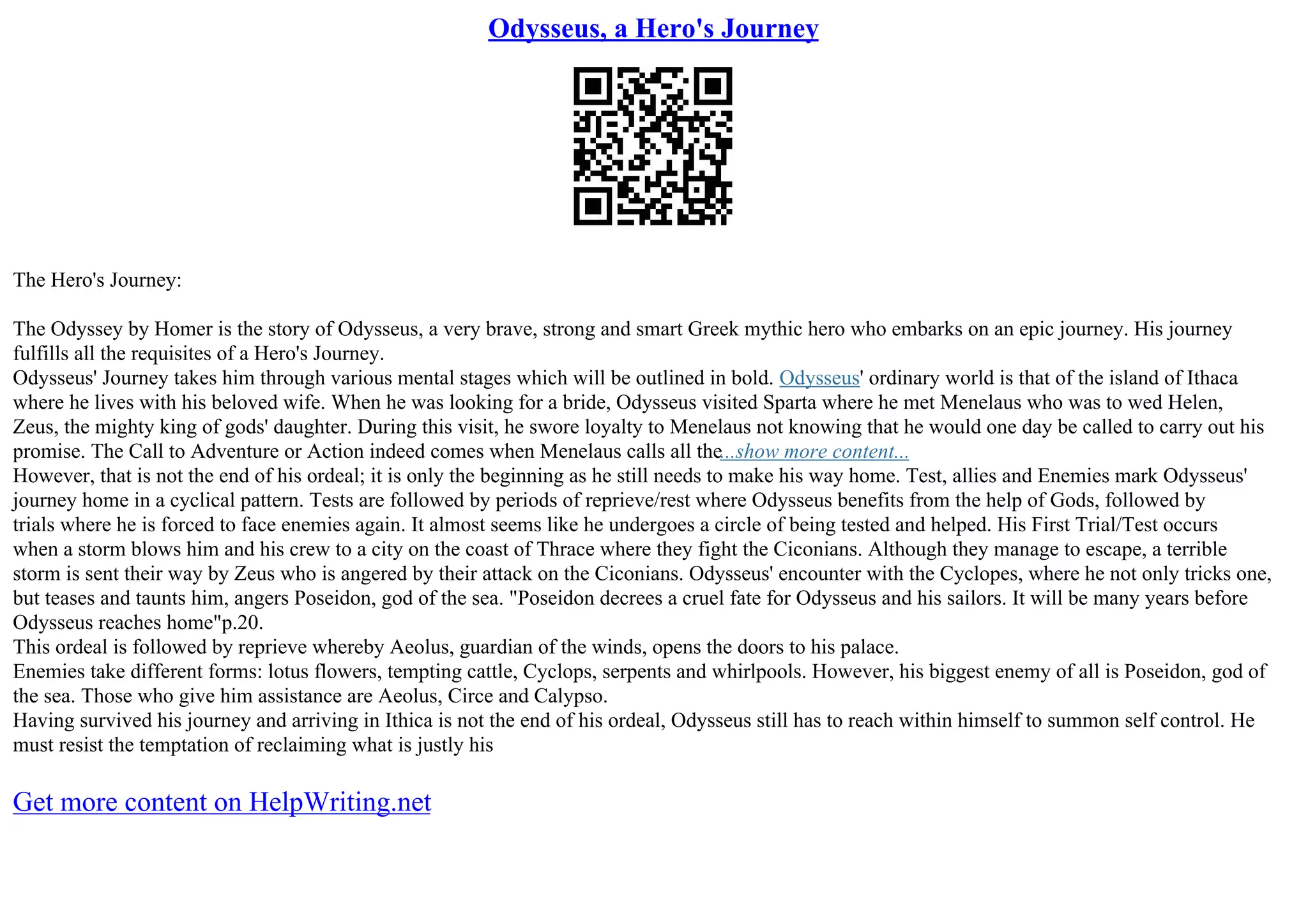 Odysseus, a Hero's Journey
The Hero's Journey:
The Odyssey by Homer is the story of Odysseus, a very brave, strong and smart Greek mythic hero who embarks on an epic journey. His journey
fulfills all the requisites of a Hero's Journey.
Odysseus' Journey takes him through various mental stages which will be outlined in bold. Odysseus' ordinary world is that of the island of Ithaca
where he lives with his beloved wife. When he was looking for a bride, Odysseus visited Sparta where he met Menelaus who was to wed Helen,
Zeus, the mighty king of gods' daughter. During this visit, he swore loyalty to Menelaus not knowing that he would one day be called to carry out his
promise. The Call to Adventure or Action indeed comes when Menelaus calls all the...show more content...
However, that is not the end of his ordeal; it is only the beginning as he still needs to make his way home. Test, allies and Enemies mark Odysseus'
journey home in a cyclical pattern. Tests are followed by periods of reprieve/rest where Odysseus benefits from the help of Gods, followed by
trials where he is forced to face enemies again. It almost seems like he undergoes a circle of being tested and helped. His First Trial/Test occurs
when a storm blows him and his crew to a city on the coast of Thrace where they fight the Ciconians. Although they manage to escape, a terrible
storm is sent their way by Zeus who is angered by their attack on the Ciconians. Odysseus' encounter with the Cyclopes, where he not only tricks one,
but teases and taunts him, angers Poseidon, god of the sea. "Poseidon decrees a cruel fate for Odysseus and his sailors. It will be many years before
Odysseus reaches home"p.20.
This ordeal is followed by reprieve whereby Aeolus, guardian of the winds, opens the doors to his palace.
Enemies take different forms: lotus flowers, tempting cattle, Cyclops, serpents and whirlpools. However, his biggest enemy of all is Poseidon, god of
the sea. Those who give him assistance are Aeolus, Circe and Calypso.
Having survived his journey and arriving in Ithica is not the end of his ordeal, Odysseus still has to reach within himself to summon self control. He
must resist the temptation of reclaiming what is justly his
Get more content on HelpWriting.net
 