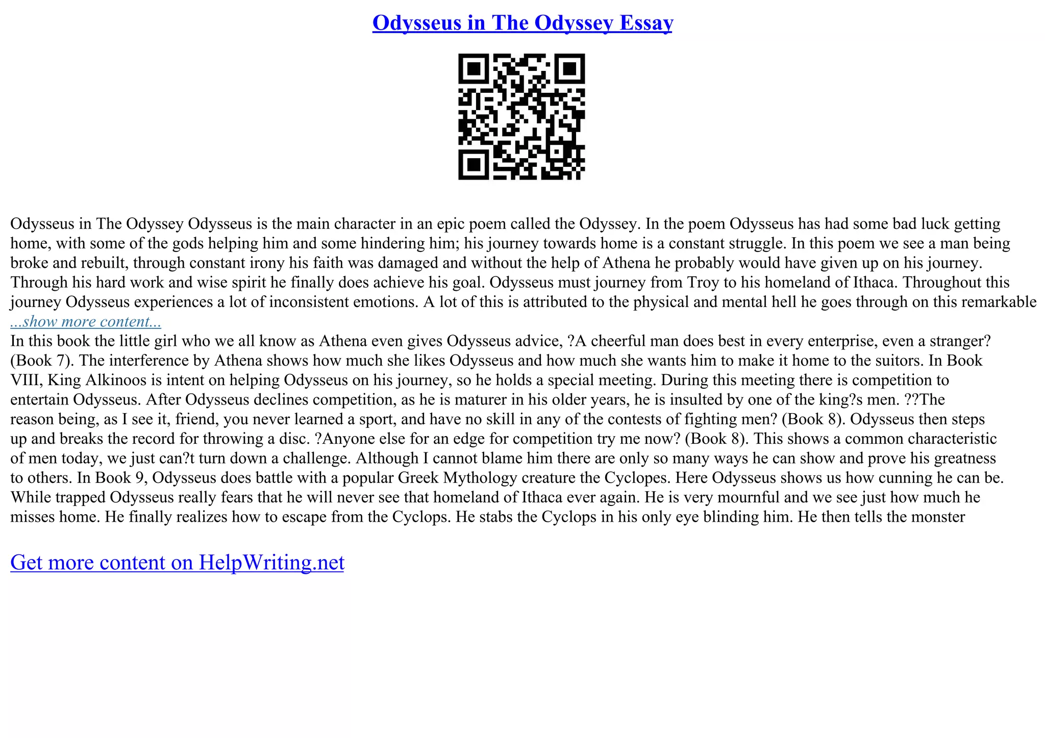 Odysseus in The Odyssey Essay
Odysseus in The Odyssey Odysseus is the main character in an epic poem called the Odyssey. In the poem Odysseus has had some bad luck getting
home, with some of the gods helping him and some hindering him; his journey towards home is a constant struggle. In this poem we see a man being
broke and rebuilt, through constant irony his faith was damaged and without the help of Athena he probably would have given up on his journey.
Through his hard work and wise spirit he finally does achieve his goal. Odysseus must journey from Troy to his homeland of Ithaca. Throughout this
journey Odysseus experiences a lot of inconsistent emotions. A lot of this is attributed to the physical and mental hell he goes through on this remarkable
...show more content...
In this book the little girl who we all know as Athena even gives Odysseus advice, ?A cheerful man does best in every enterprise, even a stranger?
(Book 7). The interference by Athena shows how much she likes Odysseus and how much she wants him to make it home to the suitors. In Book
VIII, King Alkinoos is intent on helping Odysseus on his journey, so he holds a special meeting. During this meeting there is competition to
entertain Odysseus. After Odysseus declines competition, as he is maturer in his older years, he is insulted by one of the king?s men. ??The
reason being, as I see it, friend, you never learned a sport, and have no skill in any of the contests of fighting men? (Book 8). Odysseus then steps
up and breaks the record for throwing a disc. ?Anyone else for an edge for competition try me now? (Book 8). This shows a common characteristic
of men today, we just can?t turn down a challenge. Although I cannot blame him there are only so many ways he can show and prove his greatness
to others. In Book 9, Odysseus does battle with a popular Greek Mythology creature the Cyclopes. Here Odysseus shows us how cunning he can be.
While trapped Odysseus really fears that he will never see that homeland of Ithaca ever again. He is very mournful and we see just how much he
misses home. He finally realizes how to escape from the Cyclops. He stabs the Cyclops in his only eye blinding him. He then tells the monster
Get more content on HelpWriting.net
 