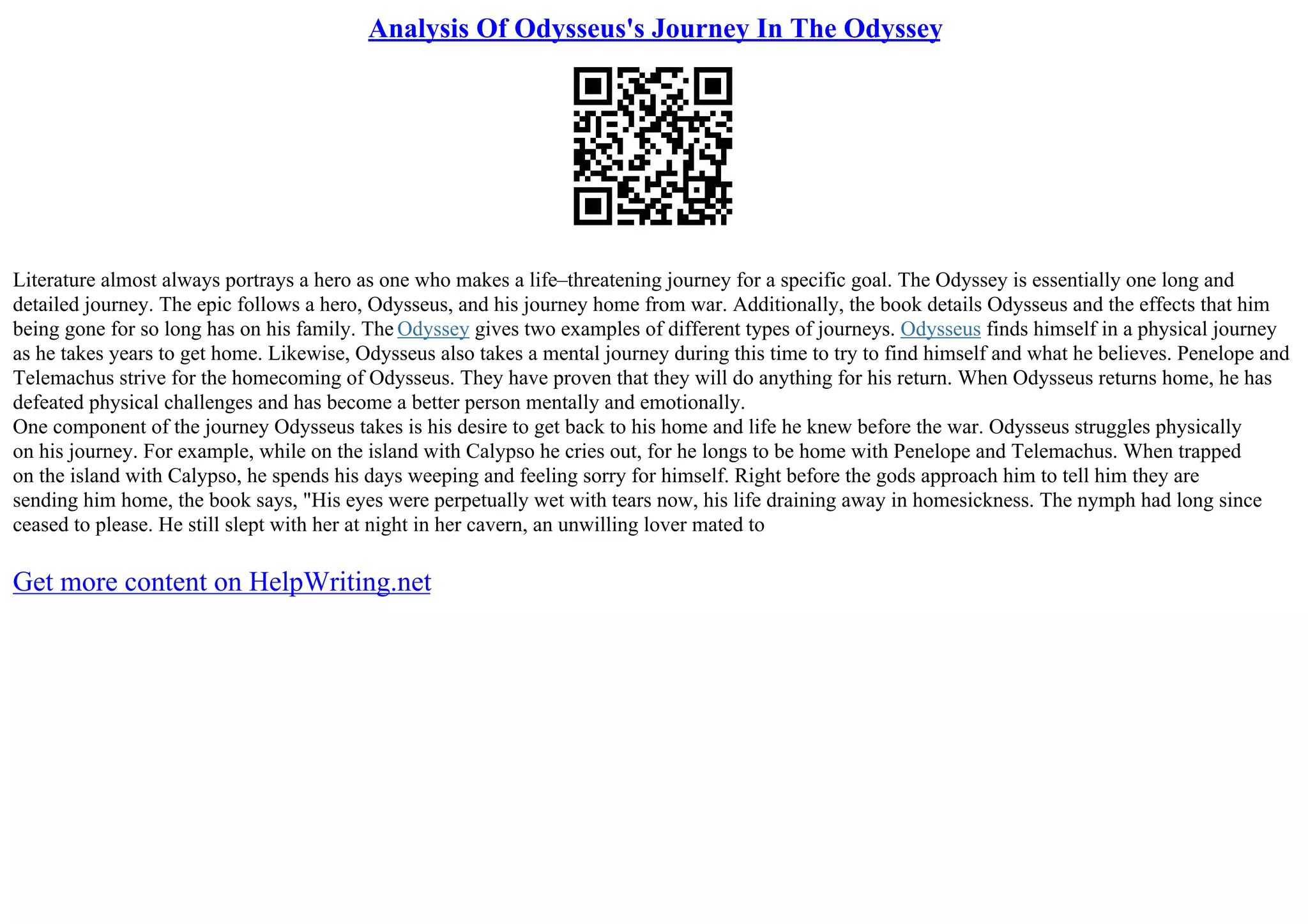 Analysis Of Odysseus's Journey In The Odyssey
Literature almost always portrays a hero as one who makes a life–threatening journey for a specific goal. The Odyssey is essentially one long and
detailed journey. The epic follows a hero, Odysseus, and his journey home from war. Additionally, the book details Odysseus and the effects that him
being gone for so long has on his family. The Odyssey gives two examples of different types of journeys. Odysseus finds himself in a physical journey
as he takes years to get home. Likewise, Odysseus also takes a mental journey during this time to try to find himself and what he believes. Penelope and
Telemachus strive for the homecoming of Odysseus. They have proven that they will do anything for his return. When Odysseus returns home, he has
defeated physical challenges and has become a better person mentally and emotionally.
One component of the journey Odysseus takes is his desire to get back to his home and life he knew before the war. Odysseus struggles physically
on his journey. For example, while on the island with Calypso he cries out, for he longs to be home with Penelope and Telemachus. When trapped
on the island with Calypso, he spends his days weeping and feeling sorry for himself. Right before the gods approach him to tell him they are
sending him home, the book says, "His eyes were perpetually wet with tears now, his life draining away in homesickness. The nymph had long since
ceased to please. He still slept with her at night in her cavern, an unwilling lover mated to
Get more content on HelpWriting.net
 