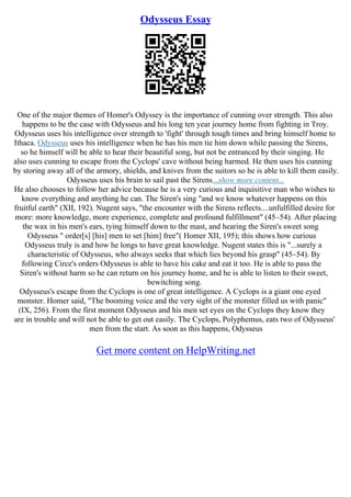 Odysseus Essay
One of the major themes of Homer's Odyssey is the importance of cunning over strength. This also
happens to be the case with Odysseus and his long ten year journey home from fighting in Troy.
Odysseus uses his intelligence over strength to 'fight' through tough times and bring himself home to
Ithaca. Odysseus uses his intelligence when he has his men tie him down while passing the Sirens,
so he himself will be able to hear their beautiful song, but not be entranced by their singing. He
also uses cunning to escape from the Cyclops' cave without being harmed. He then uses his cunning
by storing away all of the armory, shields, and knives from the suitors so he is able to kill them easily.
Odysseus uses his brain to sail past the Sirens...show more content...
He also chooses to follow her advice because he is a very curious and inquisitive man who wishes to
know everything and anything he can. The Siren's sing "and we know whatever happens on this
fruitful earth" (XII, 192). Nugent says, "the encounter with the Sirens reflects....unfulfilled desire for
more: more knowledge, more experience, complete and profound fulfillment" (45–54). After placing
the wax in his men's ears, tying himself down to the mast, and hearing the Siren's sweet song
Odysseus " order[s] [his] men to set [him] free"( Homer XII, 195); this shows how curious
Odysseus truly is and how he longs to have great knowledge. Nugent states this is "...surely a
characteristic of Odysseus, who always seeks that which lies beyond his grasp" (45–54). By
following Circe's orders Odysseus is able to have his cake and eat it too. He is able to pass the
Siren's without harm so he can return on his journey home, and he is able to listen to their sweet,
bewitching song.
Odysseus's escape from the Cyclops is one of great intelligence. A Cyclops is a giant one eyed
monster. Homer said, "The booming voice and the very sight of the monster filled us with panic"
(IX, 256). From the first moment Odysseus and his men set eyes on the Cyclops they know they
are in trouble and will not be able to get out easily. The Cyclops, Polyphemus, eats two of Odysseus'
men from the start. As soon as this happens, Odysseus
Get more content on HelpWriting.net
 