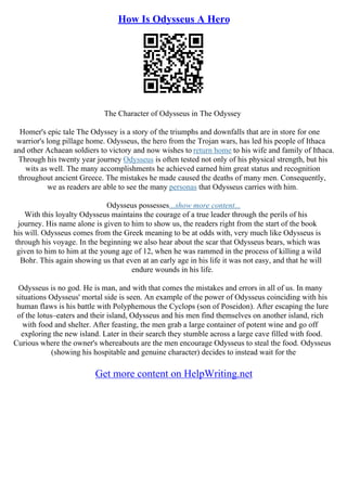 How Is Odysseus A Hero
The Character of Odysseus in The Odyssey
Homer's epic tale The Odyssey is a story of the triumphs and downfalls that are in store for one
warrior's long pillage home. Odysseus, the hero from the Trojan wars, has led his people of Ithaca
and other Achaean soldiers to victory and now wishes to return home to his wife and family of Ithaca.
Through his twenty year journey Odysseus is often tested not only of his physical strength, but his
wits as well. The many accomplishments he achieved earned him great status and recognition
throughout ancient Greece. The mistakes he made caused the deaths of many men. Consequently,
we as readers are able to see the many personas that Odysseus carries with him.
Odysseus possesses...show more content...
With this loyalty Odysseus maintains the courage of a true leader through the perils of his
journey. His name alone is given to him to show us, the readers right from the start of the book
his will. Odysseus comes from the Greek meaning to be at odds with, very much like Odysseus is
through his voyage. In the beginning we also hear about the scar that Odysseus bears, which was
given to him to him at the young age of 12, when he was rammed in the process of killing a wild
Bohr. This again showing us that even at an early age in his life it was not easy, and that he will
endure wounds in his life.
Odysseus is no god. He is man, and with that comes the mistakes and errors in all of us. In many
situations Odysseus' mortal side is seen. An example of the power of Odysseus coinciding with his
human flaws is his battle with Polyphemous the Cyclops (son of Poseidon). After escaping the lure
of the lotus–eaters and their island, Odysseus and his men find themselves on another island, rich
with food and shelter. After feasting, the men grab a large container of potent wine and go off
exploring the new island. Later in their search they stumble across a large cave filled with food.
Curious where the owner's whereabouts are the men encourage Odysseus to steal the food. Odysseus
(showing his hospitable and genuine character) decides to instead wait for the
Get more content on HelpWriting.net
 