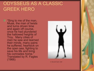 ODYSSEUS AS A CLASSIC
GREEK HERO
“Sing to me of the man,
Muse, the man of twists
and turns driven time
and again off course,
once he had plundered
the hallowed heights of
Troy. Many cities of
men he saw and learned
their minds, many pains
he suffered, heartsick on
the open sea, fighting to
save his life and bring
his comrades home.”
Translated by R. Fagles
(1966)
© Microsoft ClipArt 2000
 